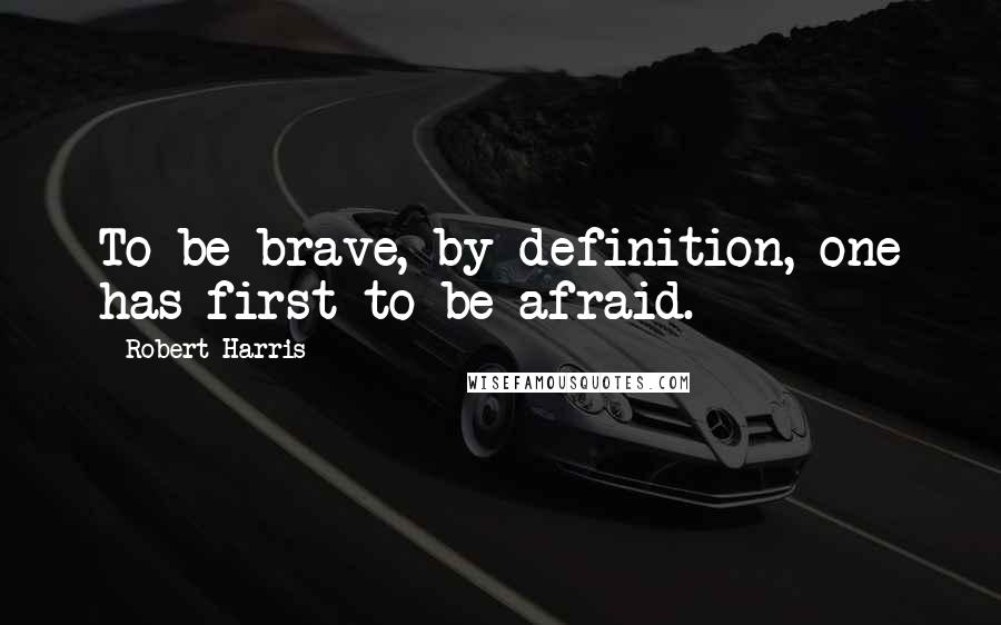 Robert Harris Quotes: To be brave, by definition, one has first to be afraid.