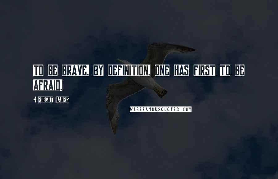 Robert Harris Quotes: To be brave, by definition, one has first to be afraid.