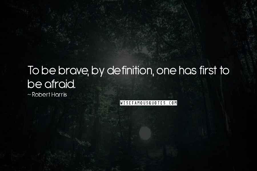 Robert Harris Quotes: To be brave, by definition, one has first to be afraid.