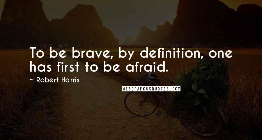 Robert Harris Quotes: To be brave, by definition, one has first to be afraid.