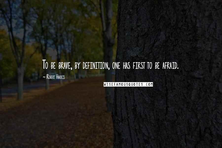 Robert Harris Quotes: To be brave, by definition, one has first to be afraid.