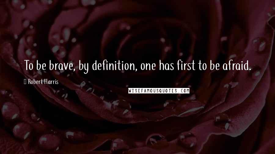 Robert Harris Quotes: To be brave, by definition, one has first to be afraid.