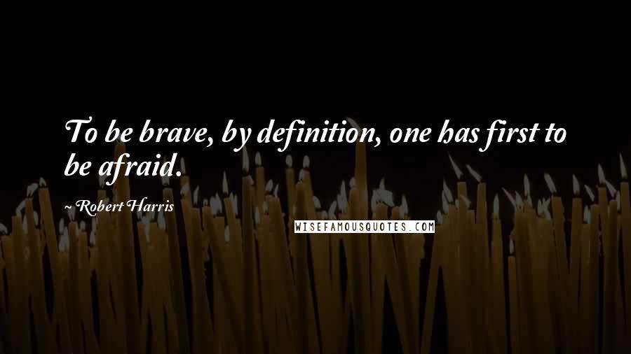 Robert Harris Quotes: To be brave, by definition, one has first to be afraid.