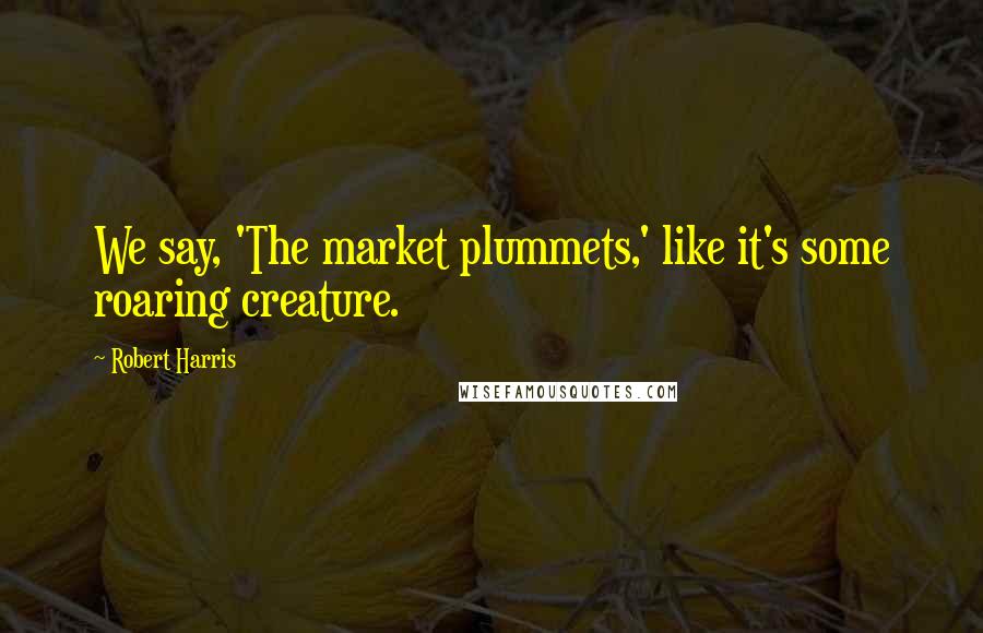 Robert Harris Quotes: We say, 'The market plummets,' like it's some roaring creature.