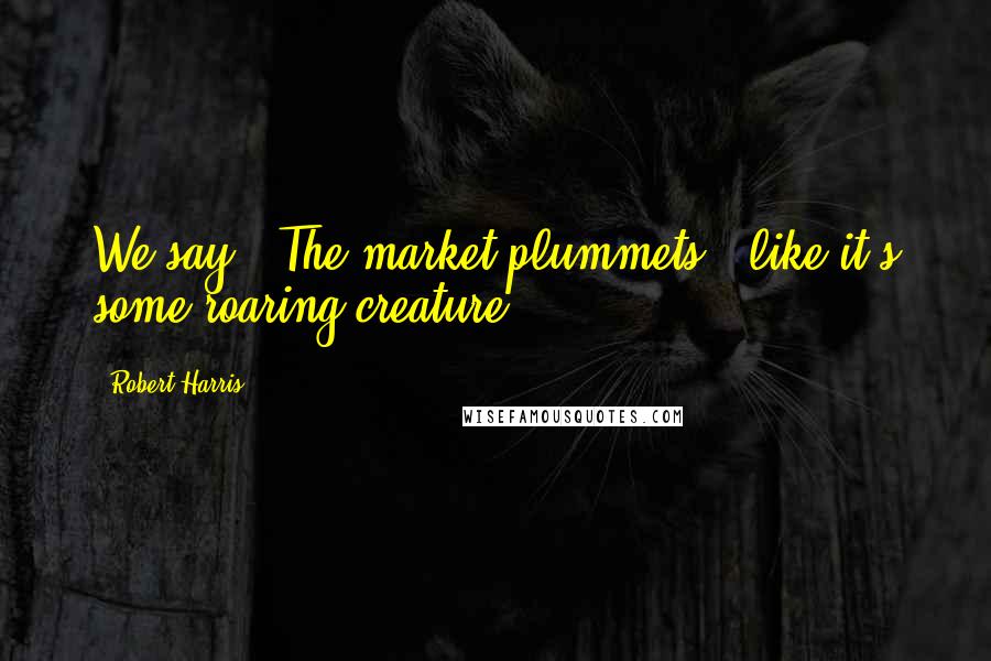 Robert Harris Quotes: We say, 'The market plummets,' like it's some roaring creature.