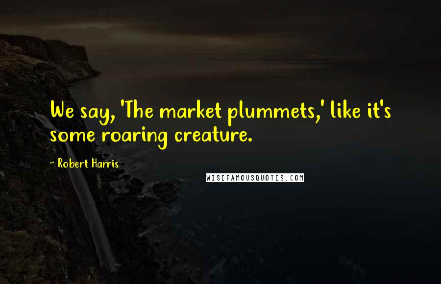 Robert Harris Quotes: We say, 'The market plummets,' like it's some roaring creature.