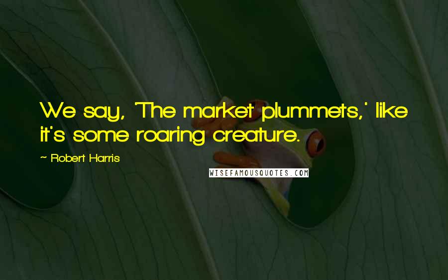 Robert Harris Quotes: We say, 'The market plummets,' like it's some roaring creature.