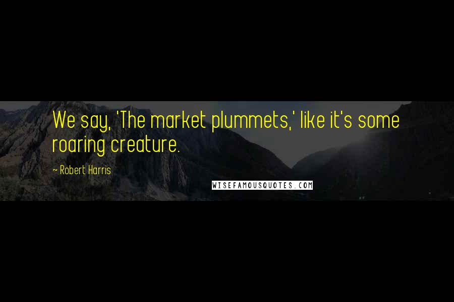 Robert Harris Quotes: We say, 'The market plummets,' like it's some roaring creature.