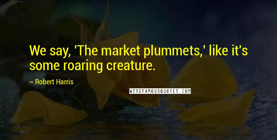 Robert Harris Quotes: We say, 'The market plummets,' like it's some roaring creature.