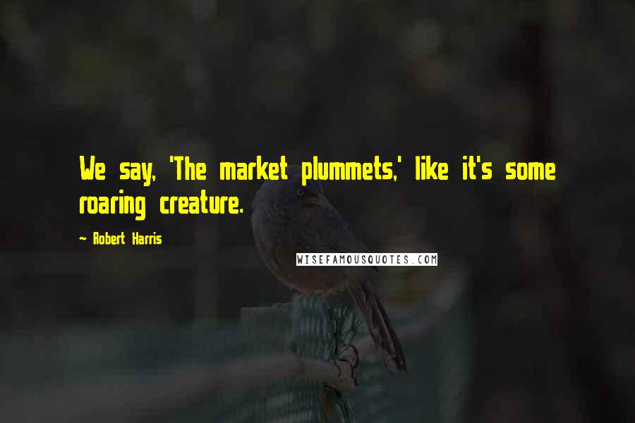 Robert Harris Quotes: We say, 'The market plummets,' like it's some roaring creature.