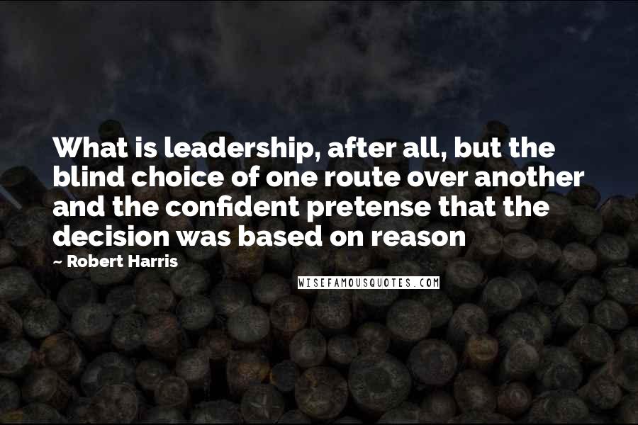 Robert Harris Quotes: What is leadership, after all, but the blind choice of one route over another and the confident pretense that the decision was based on reason