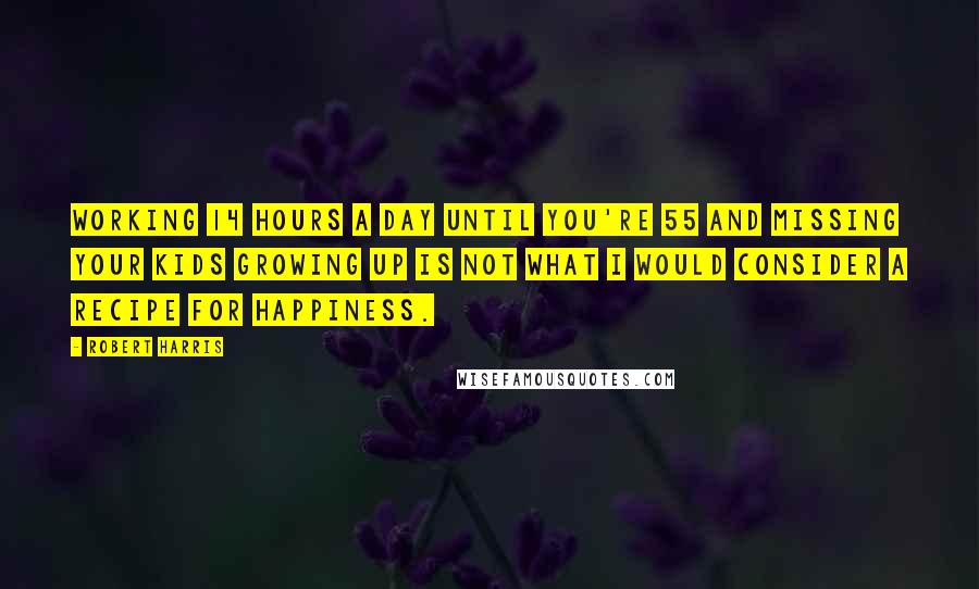 Robert Harris Quotes: Working 14 hours a day until you're 55 and missing your kids growing up is not what I would consider a recipe for happiness.