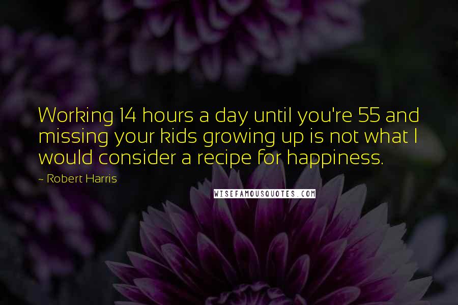Robert Harris Quotes: Working 14 hours a day until you're 55 and missing your kids growing up is not what I would consider a recipe for happiness.