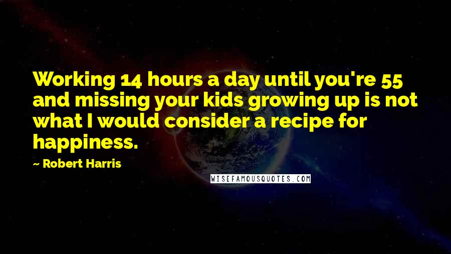 Robert Harris Quotes: Working 14 hours a day until you're 55 and missing your kids growing up is not what I would consider a recipe for happiness.