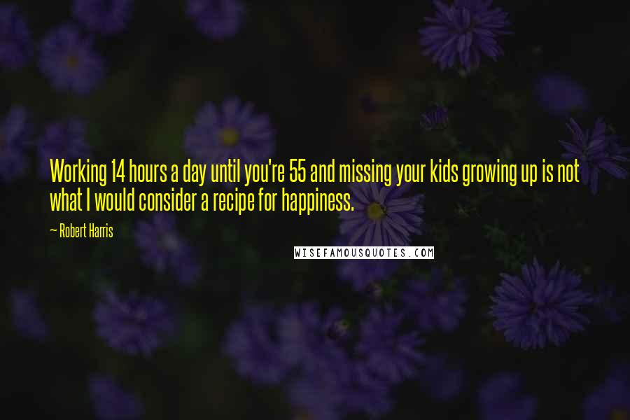 Robert Harris Quotes: Working 14 hours a day until you're 55 and missing your kids growing up is not what I would consider a recipe for happiness.