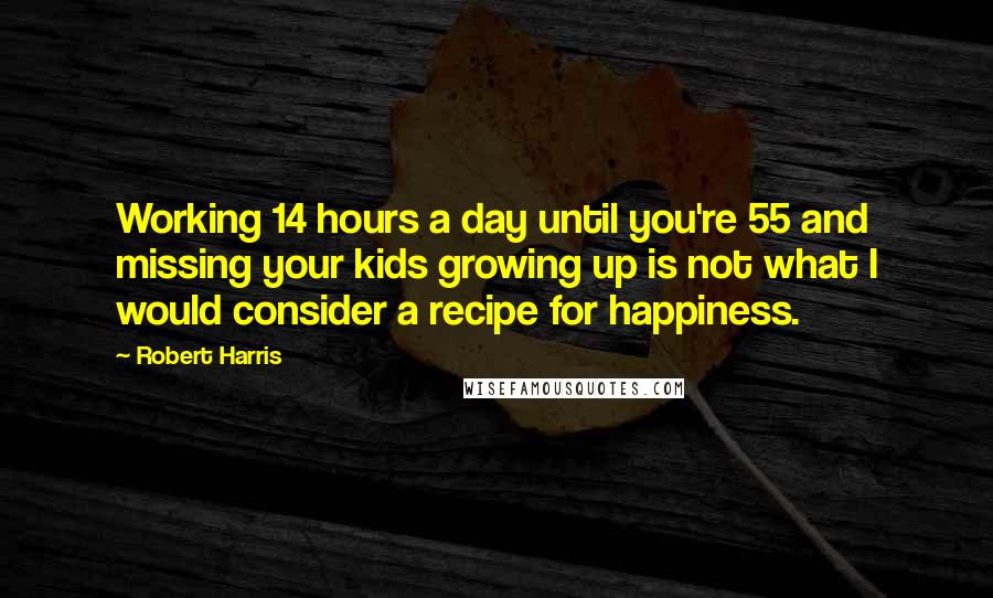 Robert Harris Quotes: Working 14 hours a day until you're 55 and missing your kids growing up is not what I would consider a recipe for happiness.