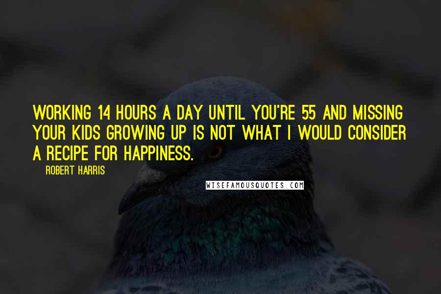 Robert Harris Quotes: Working 14 hours a day until you're 55 and missing your kids growing up is not what I would consider a recipe for happiness.