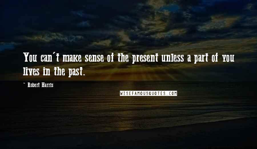 Robert Harris Quotes: You can't make sense of the present unless a part of you lives in the past.