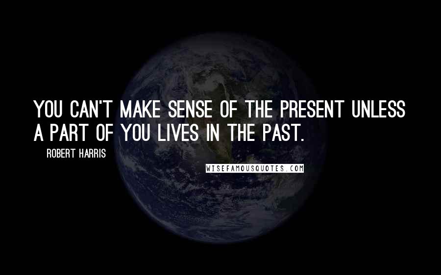 Robert Harris Quotes: You can't make sense of the present unless a part of you lives in the past.