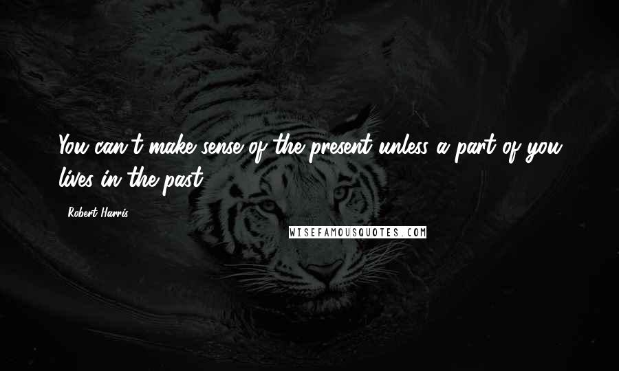 Robert Harris Quotes: You can't make sense of the present unless a part of you lives in the past.