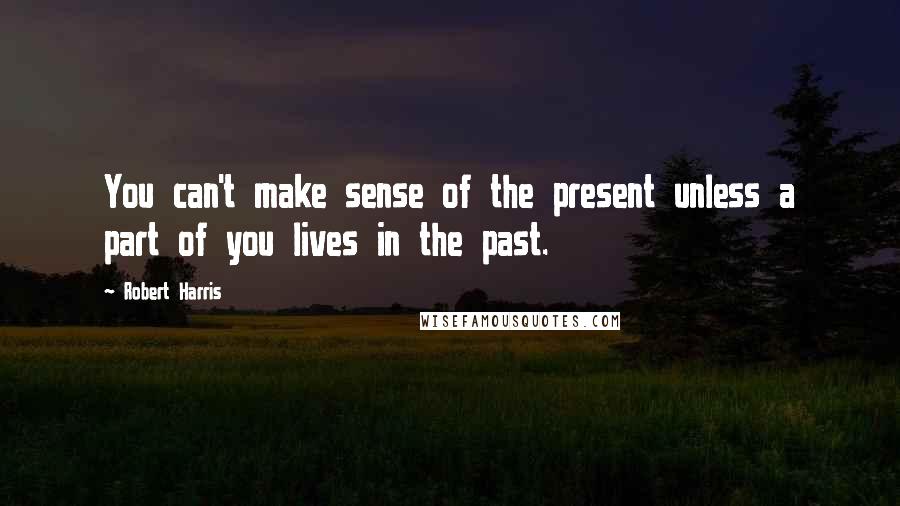 Robert Harris Quotes: You can't make sense of the present unless a part of you lives in the past.