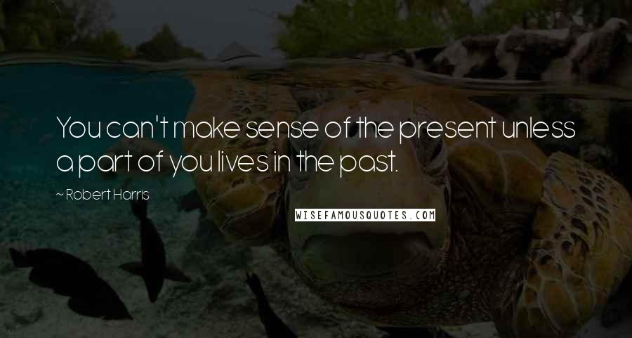 Robert Harris Quotes: You can't make sense of the present unless a part of you lives in the past.