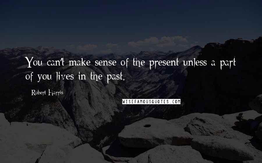 Robert Harris Quotes: You can't make sense of the present unless a part of you lives in the past.