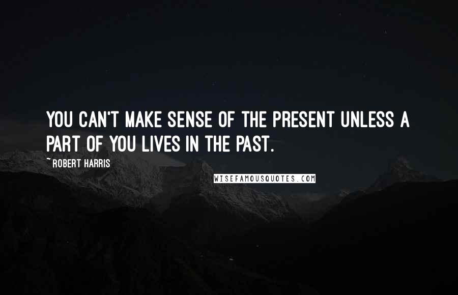 Robert Harris Quotes: You can't make sense of the present unless a part of you lives in the past.
