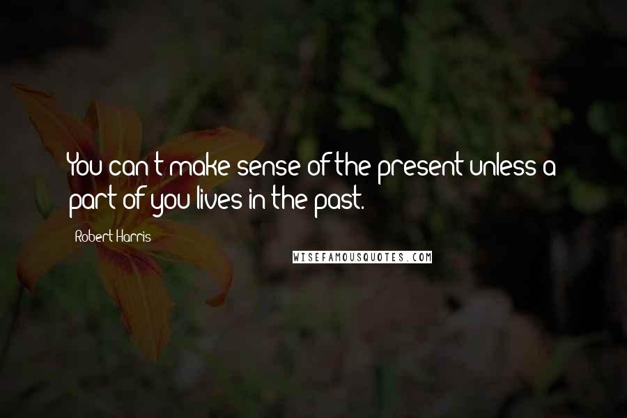 Robert Harris Quotes: You can't make sense of the present unless a part of you lives in the past.
