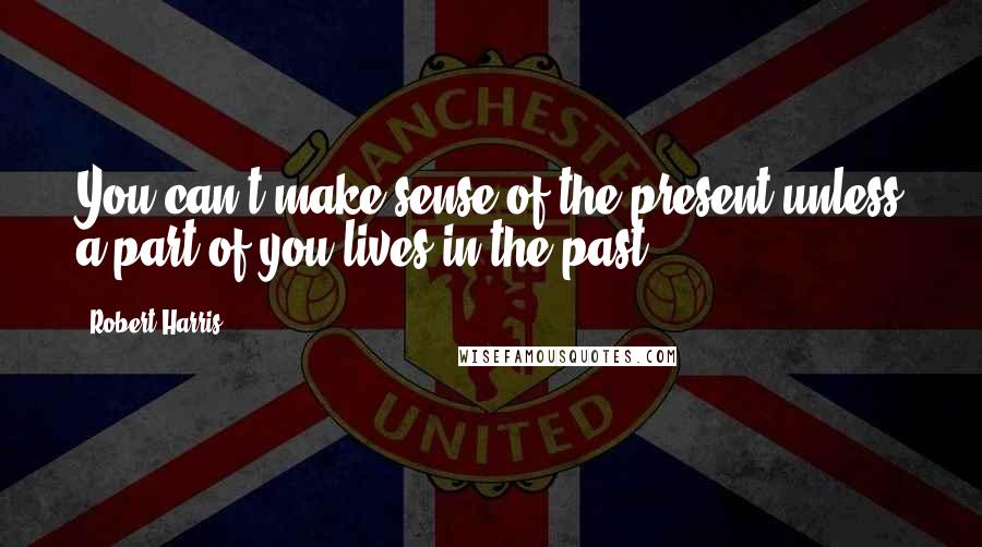 Robert Harris Quotes: You can't make sense of the present unless a part of you lives in the past.