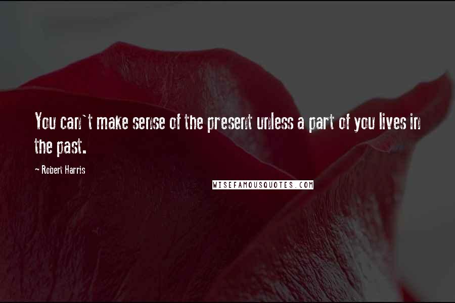 Robert Harris Quotes: You can't make sense of the present unless a part of you lives in the past.