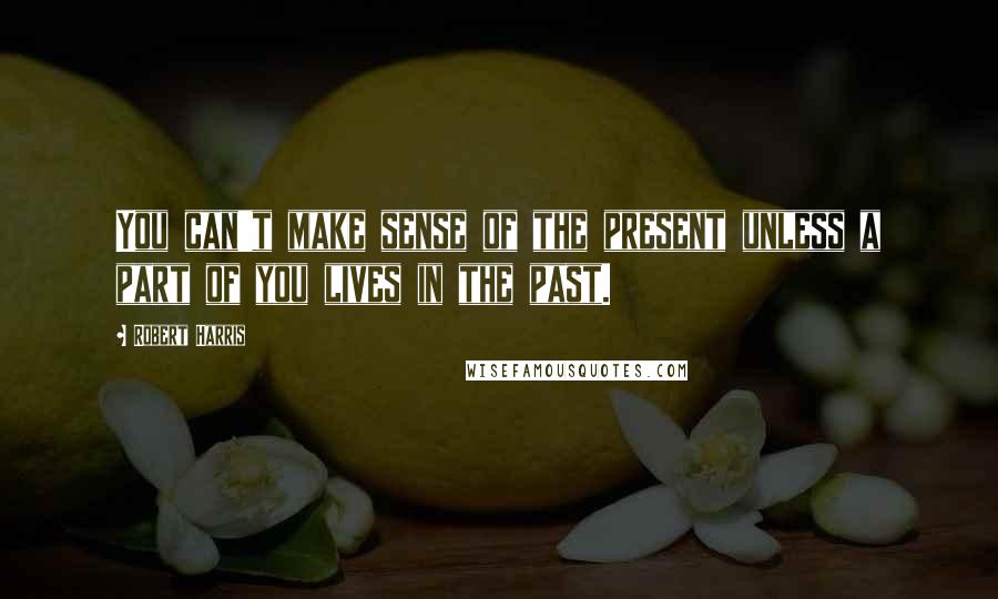 Robert Harris Quotes: You can't make sense of the present unless a part of you lives in the past.