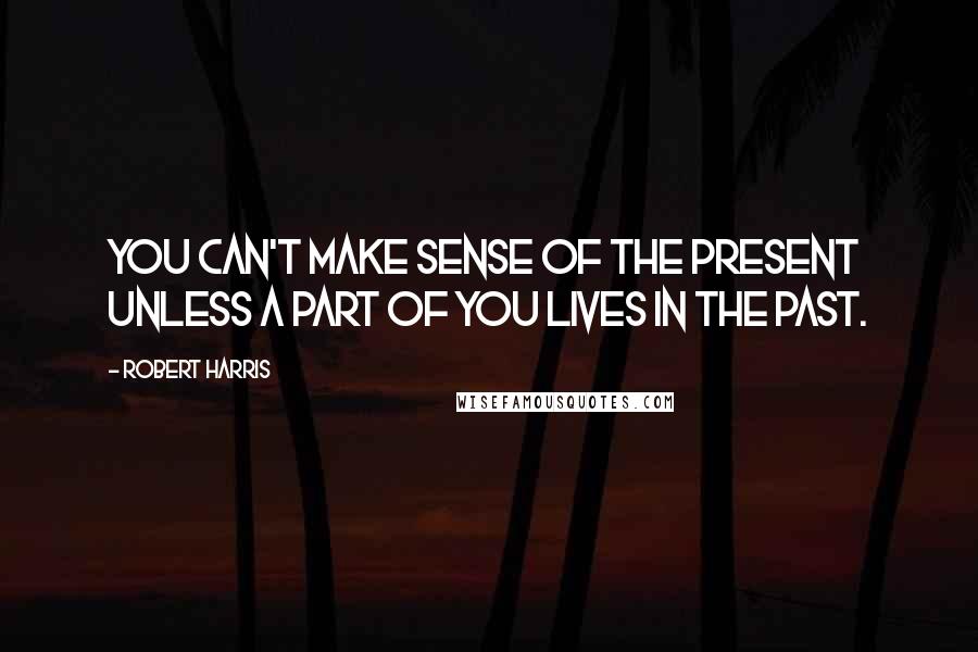 Robert Harris Quotes: You can't make sense of the present unless a part of you lives in the past.