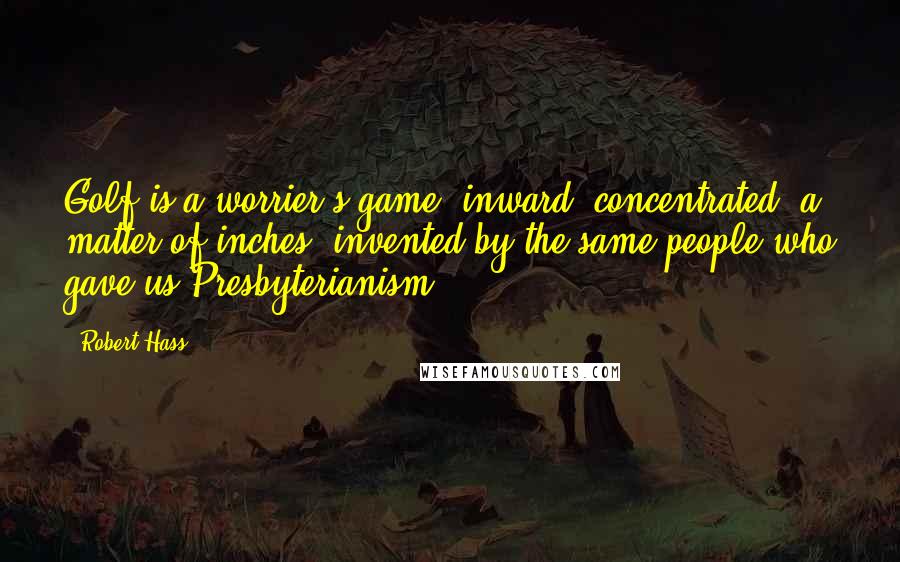 Robert Hass Quotes: Golf is a worrier's game, inward, concentrated, a matter of inches, invented by the same people who gave us Presbyterianism.