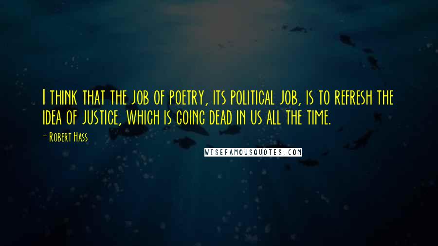 Robert Hass Quotes: I think that the job of poetry, its political job, is to refresh the idea of justice, which is going dead in us all the time.