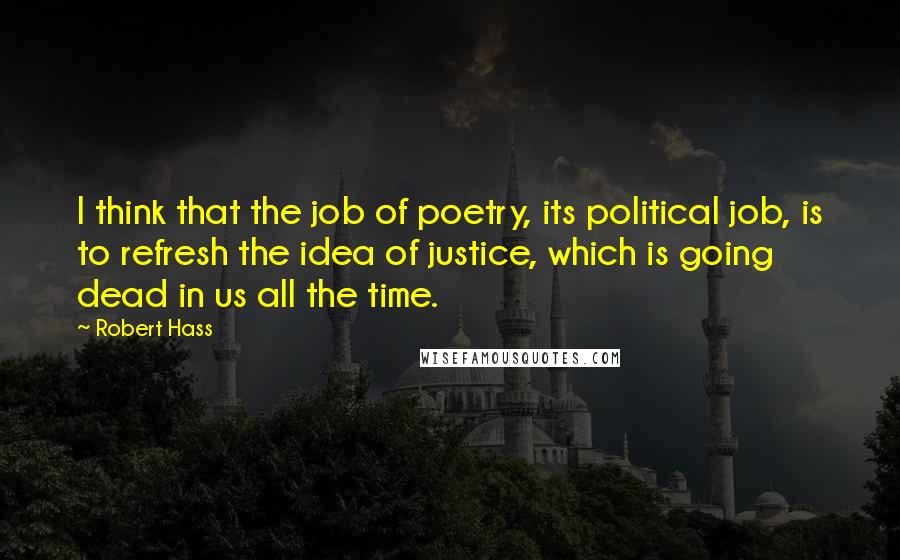 Robert Hass Quotes: I think that the job of poetry, its political job, is to refresh the idea of justice, which is going dead in us all the time.