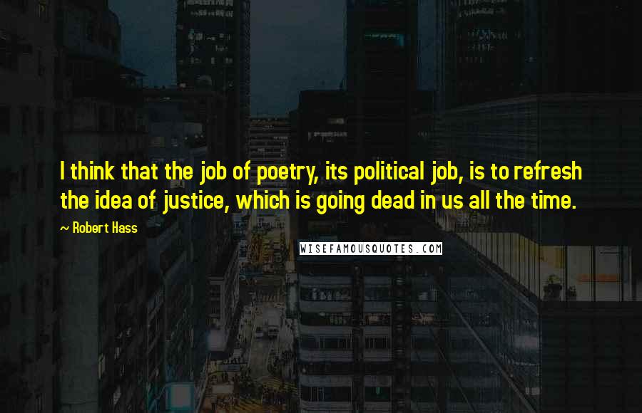 Robert Hass Quotes: I think that the job of poetry, its political job, is to refresh the idea of justice, which is going dead in us all the time.