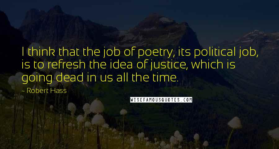 Robert Hass Quotes: I think that the job of poetry, its political job, is to refresh the idea of justice, which is going dead in us all the time.