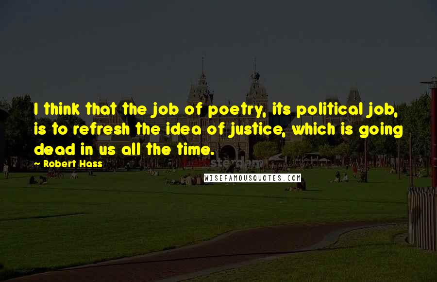 Robert Hass Quotes: I think that the job of poetry, its political job, is to refresh the idea of justice, which is going dead in us all the time.