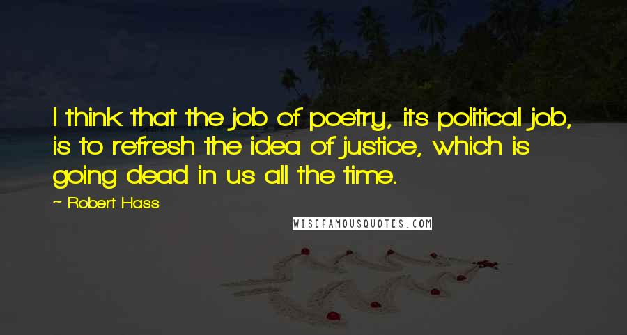 Robert Hass Quotes: I think that the job of poetry, its political job, is to refresh the idea of justice, which is going dead in us all the time.