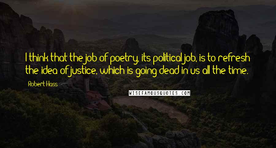 Robert Hass Quotes: I think that the job of poetry, its political job, is to refresh the idea of justice, which is going dead in us all the time.