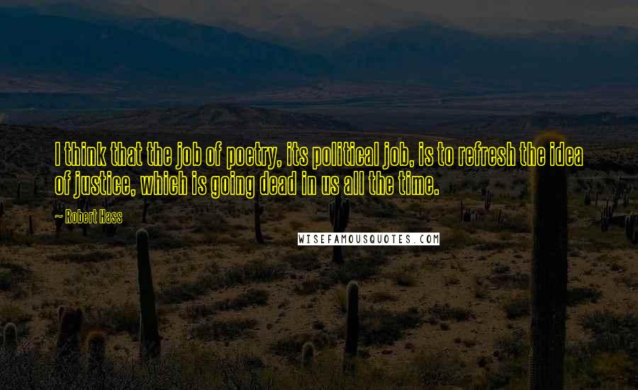 Robert Hass Quotes: I think that the job of poetry, its political job, is to refresh the idea of justice, which is going dead in us all the time.