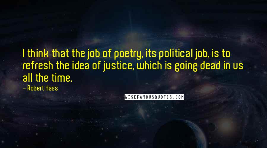 Robert Hass Quotes: I think that the job of poetry, its political job, is to refresh the idea of justice, which is going dead in us all the time.