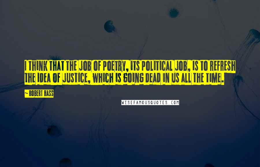 Robert Hass Quotes: I think that the job of poetry, its political job, is to refresh the idea of justice, which is going dead in us all the time.
