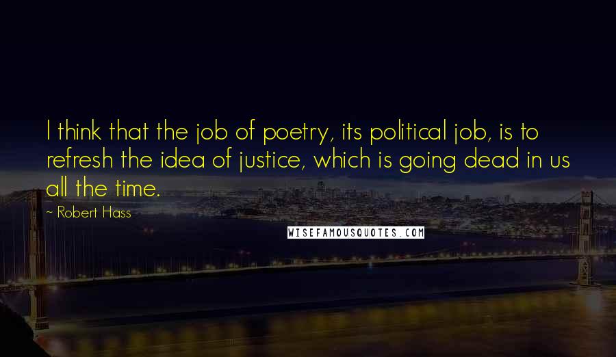 Robert Hass Quotes: I think that the job of poetry, its political job, is to refresh the idea of justice, which is going dead in us all the time.