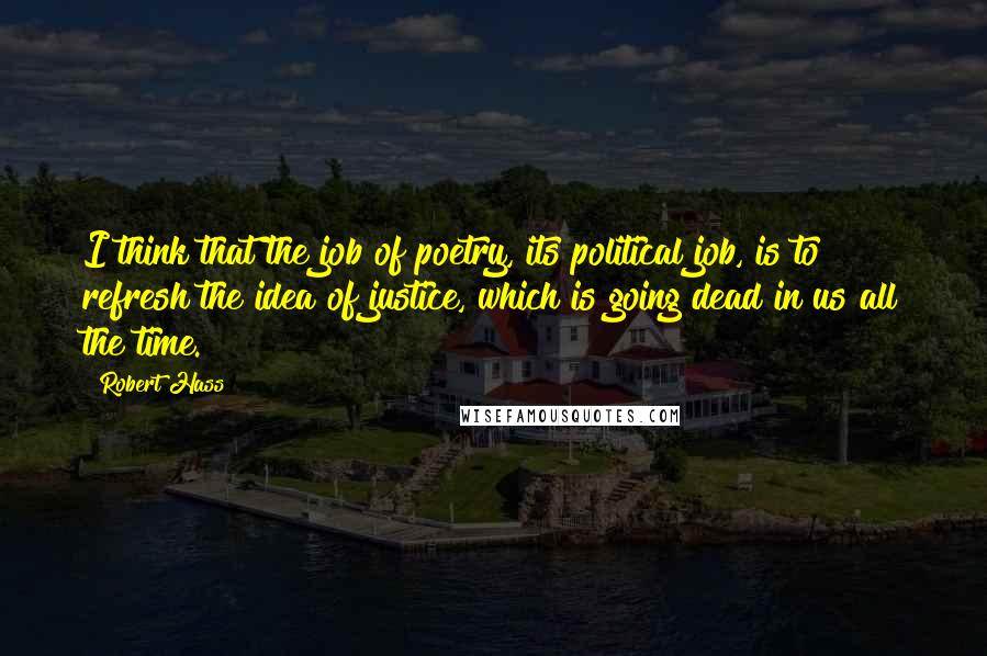 Robert Hass Quotes: I think that the job of poetry, its political job, is to refresh the idea of justice, which is going dead in us all the time.