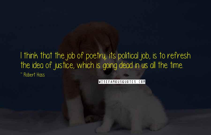 Robert Hass Quotes: I think that the job of poetry, its political job, is to refresh the idea of justice, which is going dead in us all the time.