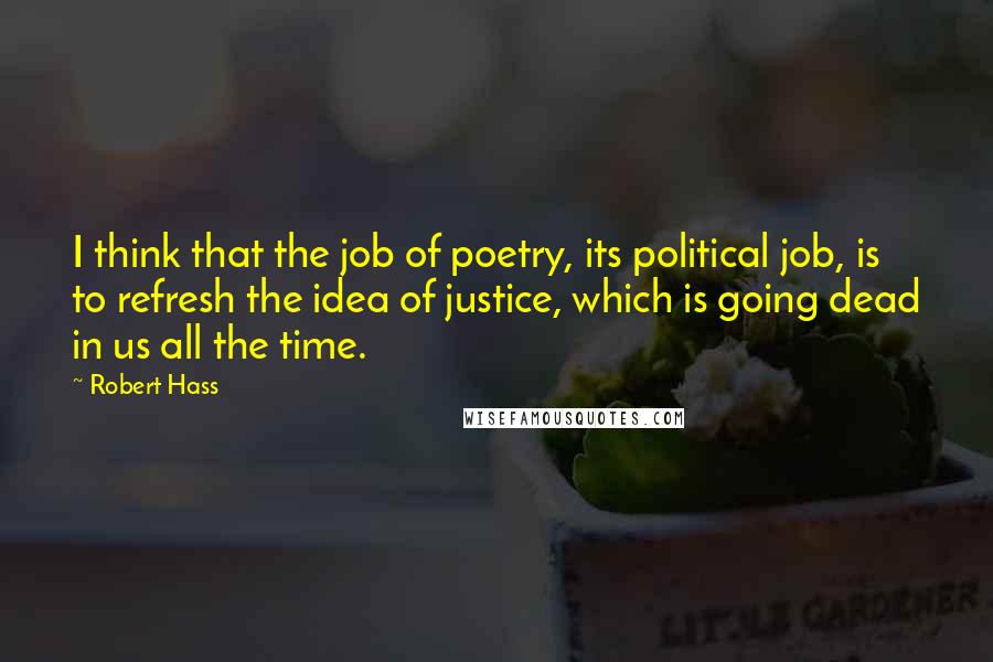 Robert Hass Quotes: I think that the job of poetry, its political job, is to refresh the idea of justice, which is going dead in us all the time.