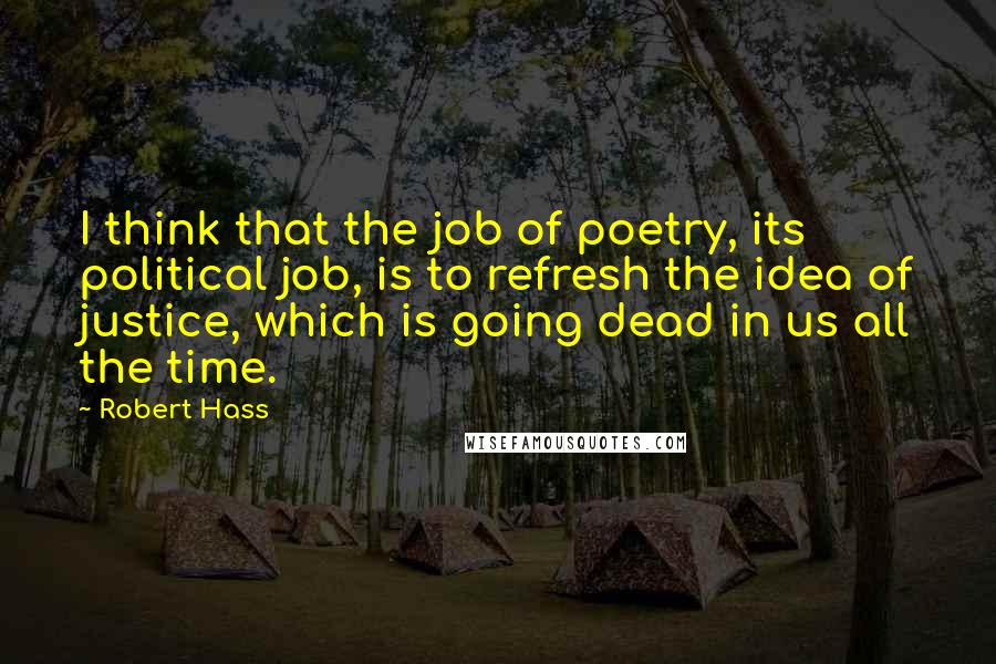 Robert Hass Quotes: I think that the job of poetry, its political job, is to refresh the idea of justice, which is going dead in us all the time.