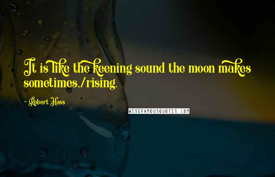 Robert Hass Quotes: It is like the keening sound the moon makes sometimes,/rising.